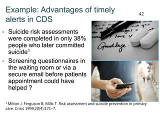 Example: Advantages of timely
alerts in CDS
• Suicide risk assessments
were completed in only 38%
people who later committed
suicide1
• Screening questionnaires in
the waiting room or via a
secure email before patients
appointment could have
helped ?
1 Milton J, Ferguson B, Mills T. Risk assessment and suicide prevention in primary
care. Crisis 1999;20(4):171–7.
42
 