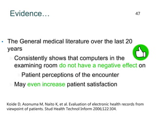 Evidence…
• The General medical literature over the last 20
years
Consistently shows that computers in the
examining room do not have a negative effect on
Patient perceptions of the encounter
May even increase patient satisfaction
Koide D, Asonuma M, Naito K, et al. Evaluation of electronic health records from
viewpoint of patients. Stud Health Technol Inform 2006;122:304.
47
 