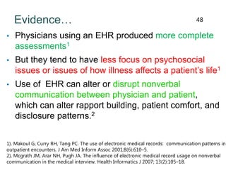 Evidence…
• Physicians using an EHR produced more complete
assessments1
• But they tend to have less focus on psychosocial
issues or issues of how illness affects a patient’s life1
• Use of EHR can alter or disrupt nonverbal
communication between physician and patient,
which can alter rapport building, patient comfort, and
disclosure patterns.2
1). Makoul G, Curry RH, Tang PC. The use of electronic medical records: communication patterns in
outpatient encounters. J Am Med Inform Assoc 2001;8(6):610–5.
2). Mcgrath JM, Arar NH, Pugh JA. The influence of electronic medical record usage on nonverbal
communication in the medical interview. Health Informatics J 2007; 13(2):105–18.
48
 