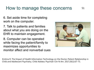 How to manage these concerns
6. Set aside time for completing
work on the computer.
7. Talk to patients and families
about what you are doing on the
EHR to maintain engagement.
8. Computer can be operated
while facing the patient/family to
maximizes opportunities to
monitor affect and nonverbal cues
Krishna R. The Impact of Health Information Technology on the Doctor-Patient Relationship in
Child and Adolescent Psychiatry. Child Adolesc Psychiatr Clin N Am. 2017;26(1):67-75.
51
 