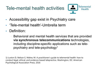 Tele-mental health activities
• Accessibility gap exist in Psychiatry care
• ‘Tele-mental health’-Umbrella term
• Definition:
 Behavioral and mental health services that are provided
via synchronous telecommunications technologies,
including discipline-specific applications such as tele-
psychiatry and tele-psychology1
1) Luxton D, Nelson E, Maheu M. A practitioner’s guide to telemental health: how to
conduct legal, ethical, and evidence-based telepractice. Washington, DC: American
Psychological Association Press; 2016
54
 