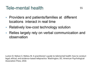 Tele-mental health
• Providers and patients/families at different
locations interact in real time
• Relatively low-cost technology solution
• Relies largely rely on verbal communication and
observation
55
Luxton D, Nelson E, Maheu M. A practitioner’s guide to telemental health: how to conduct
legal, ethical, and evidence-based telepractice. Washington, DC: American Psychological
Association Press; 2016
 
