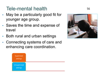 Tele-mental health
• May be a particularly good fit for
younger age group.
• Saves the time and expense of
travel
• Both rural and urban settings
• Connecting systems of care and
enhancing care coordination.
56
Supervised
settings
Unsupervised
settings
 