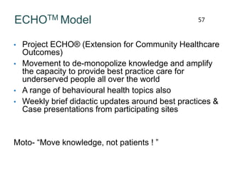 ECHOTM Model
• Project ECHO® (Extension for Community Healthcare
Outcomes)
• Movement to de-monopolize knowledge and amplify
the capacity to provide best practice care for
underserved people all over the world
• A range of behavioural health topics also
• Weekly brief didactic updates around best practices &
Case presentations from participating sites
Moto- “Move knowledge, not patients ! ”
57
 