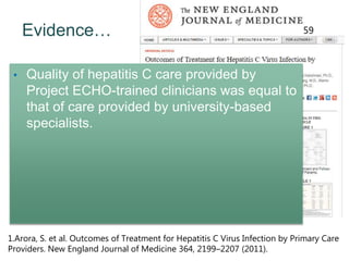 Evidence…
1.Arora, S. et al. Outcomes of Treatment for Hepatitis C Virus Infection by Primary Care
Providers. New England Journal of Medicine 364, 2199–2207 (2011).
59
• Quality of hepatitis C care provided by
Project ECHO-trained clinicians was equal to
that of care provided by university-based
specialists.
 