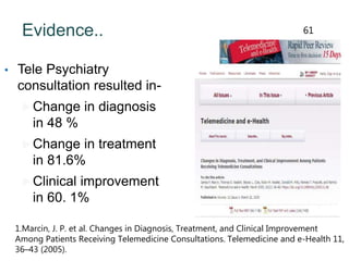 Evidence..
• Tele Psychiatry
consultation resulted in-
Change in diagnosis
in 48 %
Change in treatment
in 81.6%
Clinical improvement
in 60. 1%
1.Marcin, J. P. et al. Changes in Diagnosis, Treatment, and Clinical Improvement
Among Patients Receiving Telemedicine Consultations. Telemedicine and e-Health 11,
36–43 (2005).
61
 