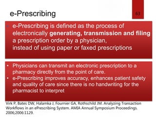 e-Prescribing
• e-Prescribing is defined as the process of
electronically generating, transmission and filing
a prescription order by a physician,
instead of using paper or faxed prescriptions
63
• Physicians can transmit an electronic prescription to a
pharmacy directly from the point of care.
• e-Prescribing improves accuracy, enhances patient safety
and quality of care since there is no handwriting for the
pharmacist to interpret
Virk P, Bates DW, Halamka J, Fournier GA, Rothschild JM. Analyzing Transaction
Workflows in an ePrescribing System. AMIA Annual Symposium Proceedings.
2006;2006:1129.
 