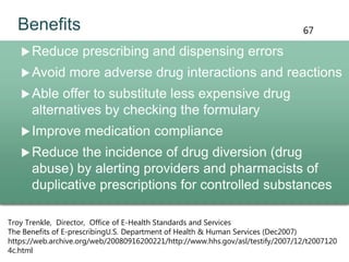 Benefits
Reduce prescribing and dispensing errors
Avoid more adverse drug interactions and reactions
Able offer to substitute less expensive drug
alternatives by checking the formulary
Improve medication compliance
Reduce the incidence of drug diversion (drug
abuse) by alerting providers and pharmacists of
duplicative prescriptions for controlled substances
Troy Trenkle, Director, Office of E-Health Standards and Services
The Benefits of E-prescribingU.S. Department of Health & Human Services (Dec2007)
https://web.archive.org/web/20080916200221/http://www.hhs.gov/asl/testify/2007/12/t2007120
4c.html
67
 