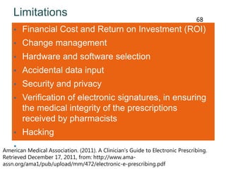 Limitations
• Financial Cost and Return on Investment (ROI)
• Change management
• Hardware and software selection
• Accidental data input
• Security and privacy
• Verification of electronic signatures, in ensuring
the medical integrity of the prescriptions
received by pharmacists
• Hacking
• System downtimeAmerican Medical Association. (2011). A Clinician's Guide to Electronic Prescribing.
Retrieved December 17, 2011, from: http://www.ama-
assn.org/ama1/pub/upload/mm/472/electronic-e-prescribing.pdf
68
 