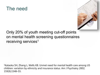 The need
Only 20% of youth meeting cut-off points
on mental health screening questionnaires
receiving services1
1Kataoka SH, Zhang L, Wells KB. Unmet need for mental health care among US
children: variation by ethnicity and insurance status. Am J Psychiatry 2002;
159(9):1548–55.
70
 