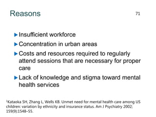 Reasons
Insufficient workforce
Concentration in urban areas
Costs and resources required to regularly
attend sessions that are necessary for proper
care
Lack of knowledge and stigma toward mental
health services
1Kataoka SH, Zhang L, Wells KB. Unmet need for mental health care among US
children: variation by ethnicity and insurance status. Am J Psychiatry 2002;
159(9):1548–55.
71
 