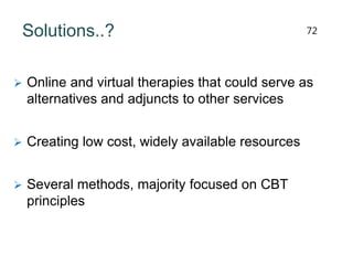 Solutions..?
 Online and virtual therapies that could serve as
alternatives and adjuncts to other services
 Creating low cost, widely available resources
 Several methods, majority focused on CBT
principles
72
 