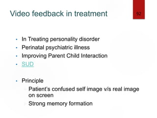 Video feedback in treatment
• In Treating personality disorder
• Perinatal psychiatric illness
• Improving Parent Child Interaction
• SUD
• Principle
 Patient’s confused self image v/s real image
on screen
 Strong memory formation
92
 