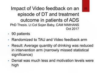 Impact of Video feedback on an
episode of DT and treatment
outcome in patients of ADS
PhD Thesis. Lt Col Sojan Baby, CAM NIMHANS
Oct 2017
• 90 patients
• Randomized to TAU and Video feedback arm
• Result: Average quantity of drinking was reduced
in intervention arm (narrowly missed statistical
significance)
• Denial was much less and motivation levels were
high
93
 