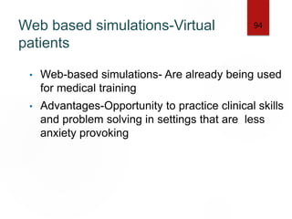 Web based simulations-Virtual
patients
• Web-based simulations- Are already being used
for medical training
• Advantages-Opportunity to practice clinical skills
and problem solving in settings that are less
anxiety provoking
94
 