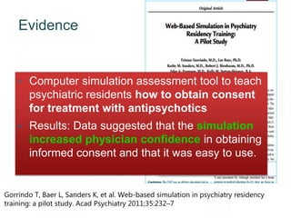 Evidence 96
• Computer simulation assessment tool to teach
psychiatric residents how to obtain consent
for treatment with antipsychotics
• Results: Data suggested that the simulation
increased physician confidence in obtaining
informed consent and that it was easy to use.
Gorrindo T, Baer L, Sanders K, et al. Web-based simulation in psychiatry residency
training: a pilot study. Acad Psychiatry 2011;35:232–7
 