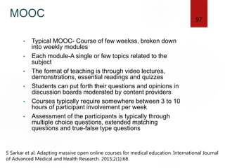 MOOC
• Typical MOOC- Course of few weekss, broken down
into weekly modules
• Each module-A single or few topics related to the
subject
• The format of teaching is through video lectures,
demonstrations, essential readings and quizzes
• Students can put forth their questions and opinions in
discussion boards moderated by content providers
• Courses typically require somewhere between 3 to 10
hours of participant involvement per week
• Assessment of the participants is typically through
multiple choice questions, extended matching
questions and true-false type questions
97
S Sarkar et al. Adapting massive open online courses for medical education. International Journal
of Advanced Medical and Health Research. 2015;2(1):68.
 