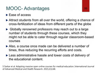 MOOC- Advantages
 Ease of access
 Attract students from all over the world, offering a chance of
cross-fertilization of ideas from different parts of the globe
 Globally renowned professors may reach out to a large
number of students through these courses, which they
might not be able to cater through regular classroom-based
courses
 Also, a course once made can be delivered a number of
times, thus reducing the recurring efforts and costs.
 Less administrative hassle and lower costs of delivery of
the educational content.
99
S Sarkar et al. Adapting massive open online courses for medical education. International Journal
of Advanced Medical and Health Research. 2015;2(1):68.
 
