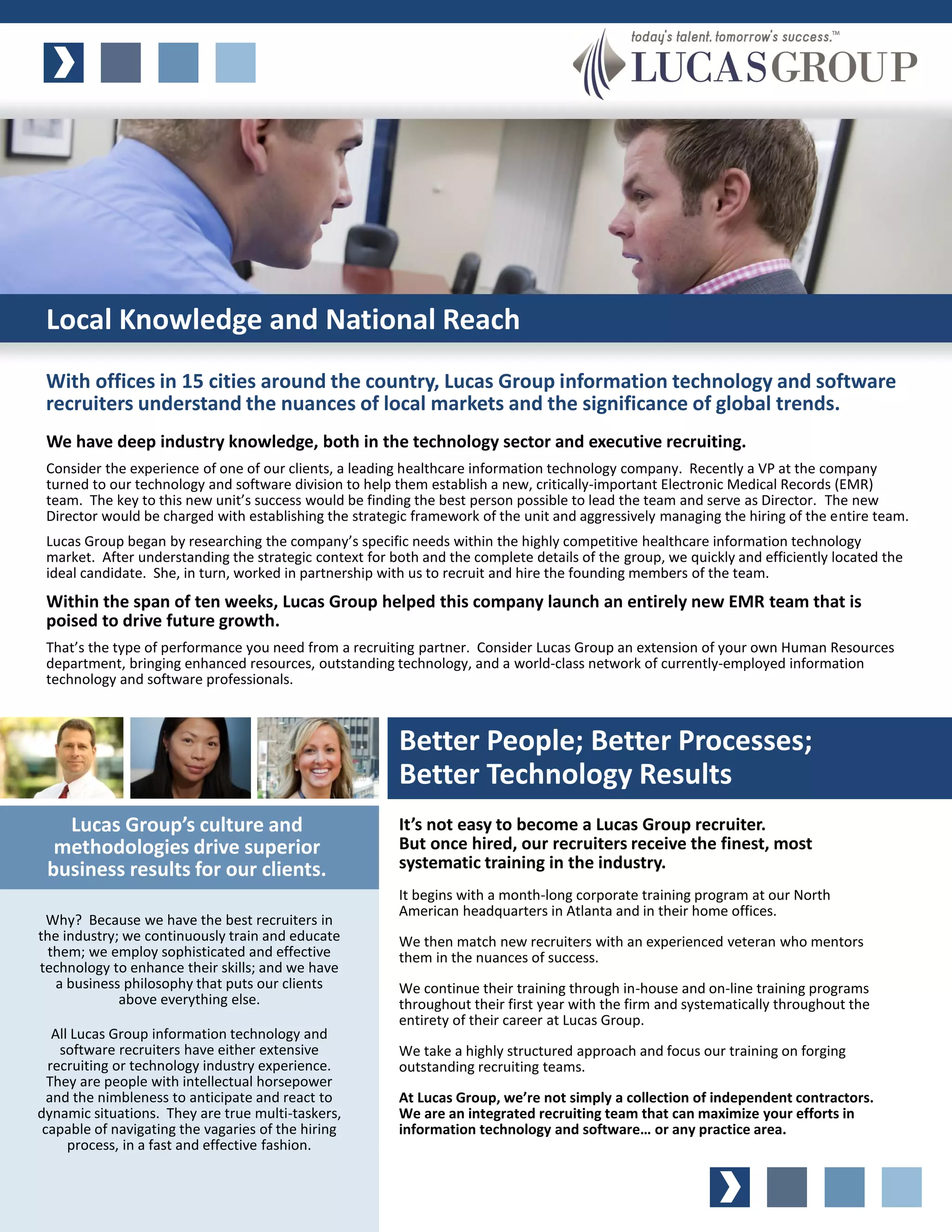 Local Knowledge and National Reach
 With offices in 15 cities around the country, Lucas Group information technology and software
 recruiters understand the nuances of local markets and the significance of global trends.
 We have deep industry knowledge, both in the technology sector and executive recruiting.
 Consider the experience of one of our clients, a leading healthcare information technology company. Recently a VP at the company
 turned to our technology and software division to help them establish a new, critically-important Electronic Medical Records (EMR)
 team. The key to this new unit’s success would be finding the best person possible to lead the team and serve as Director. The new
 Director would be charged with establishing the strategic framework of the unit and aggressively managing the hiring of the entire team.
 Lucas Group began by researching the company’s specific needs within the highly competitive healthcare information technology
 market. After understanding the strategic context for both and the complete details of the group, we quickly and efficiently located the
 ideal candidate. She, in turn, worked in partnership with us to recruit and hire the founding members of the team.
 Within the span of ten weeks, Lucas Group helped this company launch an entirely new EMR team that is
 poised to drive future growth.
 That’s the type of performance you need from a recruiting partner. Consider Lucas Group an extension of your own Human Resources
 department, bringing enhanced resources, outstanding technology, and a world-class network of currently-employed information
 technology and software professionals.



                                                        Better People; Better Processes;
                                                        Better Technology Results
   Lucas Group’s culture and                            It’s not easy to become a Lucas Group recruiter.
  methodologies drive superior                          But once hired, our recruiters receive the finest, most
 business results for our clients.                      systematic training in the industry.
                                                        It begins with a month-long corporate training program at our North
                                                        American headquarters in Atlanta and in their home offices.
 Why? Because we have the best recruiters in
the industry; we continuously train and educate         We then match new recruiters with an experienced veteran who mentors
  them; we employ sophisticated and effective           them in the nuances of success.
technology to enhance their skills; and we have
   a business philosophy that puts our clients          We continue their training through in-house and on-line training programs
             above everything else.                     throughout their first year with the firm and systematically throughout the
                                                        entirety of their career at Lucas Group.
   All Lucas Group information technology and
    software recruiters have either extensive           We take a highly structured approach and focus our training on forging
  recruiting or technology industry experience.         outstanding recruiting teams.
  They are people with intellectual horsepower
  and the nimbleness to anticipate and react to         At Lucas Group, we’re not simply a collection of independent contractors.
dynamic situations. They are true multi-taskers,        We are an integrated recruiting team that can maximize your efforts in
 capable of navigating the vagaries of the hiring       information technology and software… or any practice area.
      process, in a fast and effective fashion.
 