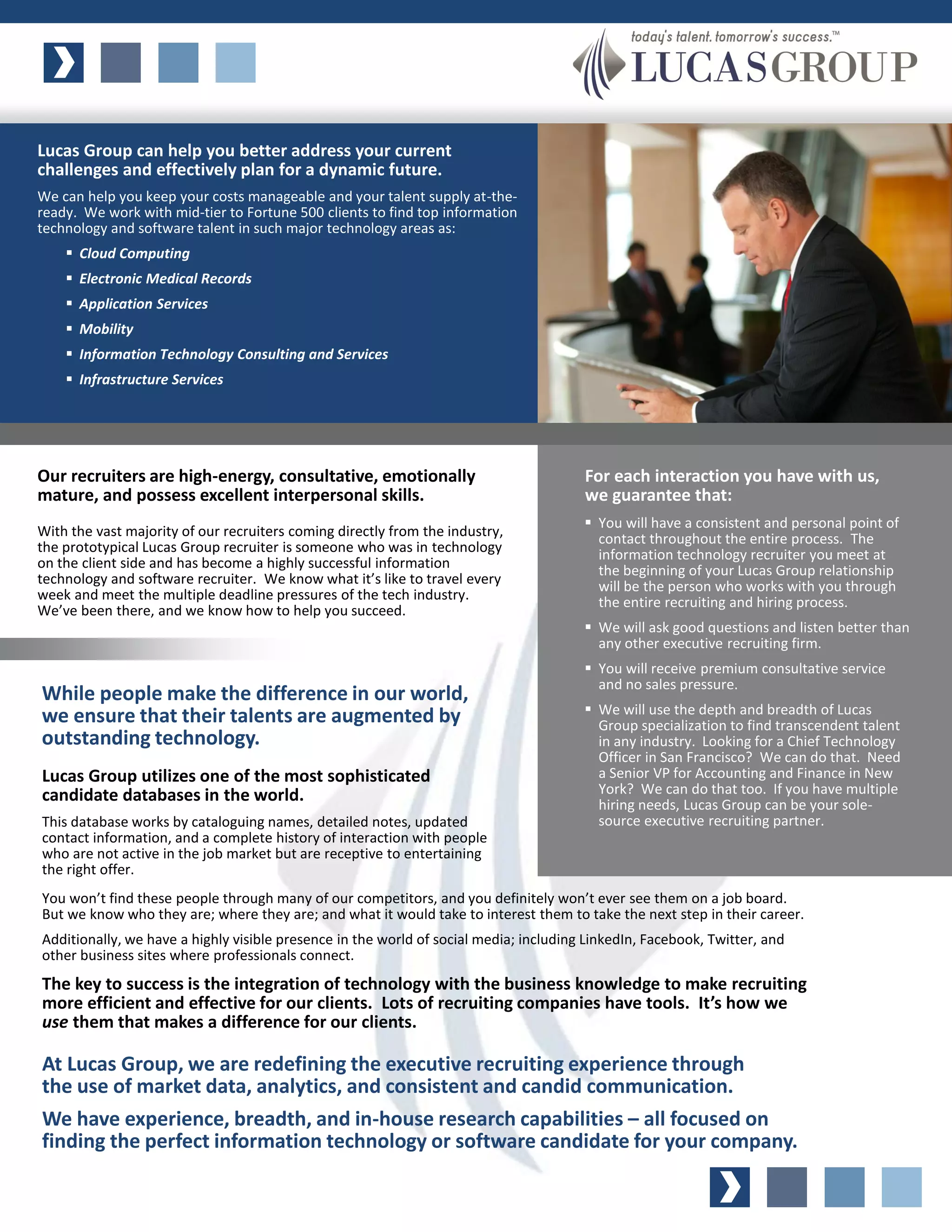 Lucas Group can help you better address your current
challenges and effectively plan for a dynamic future.
We can help you keep your costs manageable and your talent supply at-the-
ready. We work with mid-tier to Fortune 500 clients to find top information
technology and software talent in such major technology areas as:
     Cloud Computing
     Electronic Medical Records
     Application Services
     Mobility
     Information Technology Consulting and Services
     Infrastructure Services




Our recruiters are high-energy, consultative, emotionally                              For each interaction you have with us,
mature, and possess excellent interpersonal skills.                                    we guarantee that:
                                                                                        You will have a consistent and personal point of
With the vast majority of our recruiters coming directly from the industry,              contact throughout the entire process. The
the prototypical Lucas Group recruiter is someone who was in technology                  information technology recruiter you meet at
on the client side and has become a highly successful information                        the beginning of your Lucas Group relationship
technology and software recruiter. We know what it’s like to travel every                will be the person who works with you through
week and meet the multiple deadline pressures of the tech industry.                      the entire recruiting and hiring process.
We’ve been there, and we know how to help you succeed.
                                                                                        We will ask good questions and listen better than
                                                                                         any other executive recruiting firm.
                                                                                        You will receive premium consultative service
                                                                                         and no sales pressure.
While people make the difference in our world,
                                                                                        We will use the depth and breadth of Lucas
we ensure that their talents are augmented by                                            Group specialization to find transcendent talent
outstanding technology.                                                                  in any industry. Looking for a Chief Technology
                                                                                         Officer in San Francisco? We can do that. Need
Lucas Group utilizes one of the most sophisticated                                       a Senior VP for Accounting and Finance in New
candidate databases in the world.                                                        York? We can do that too. If you have multiple
                                                                                         hiring needs, Lucas Group can be your sole-
This database works by cataloguing names, detailed notes, updated                        source executive recruiting partner.
contact information, and a complete history of interaction with people
who are not active in the job market but are receptive to entertaining
the right offer.
You won’t find these people through many of our competitors, and you definitely won’t ever see them on a job board.
But we know who they are; where they are; and what it would take to interest them to take the next step in their career.
Additionally, we have a highly visible presence in the world of social media; including LinkedIn, Facebook, Twitter, and
other business sites where professionals connect.
The key to success is the integration of technology with the business knowledge to make recruiting
more efficient and effective for our clients. Lots of recruiting companies have tools. It’s how we
use them that makes a difference for our clients.

At Lucas Group, we are redefining the executive recruiting experience through
the use of market data, analytics, and consistent and candid communication.
We have experience, breadth, and in-house research capabilities – all focused on
finding the perfect information technology or software candidate for your company.
 