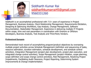 Siddharth Kumar Rai
siddharthkumarrai45@gmail.com
9560331260
Siddharth is an accomplished professional with 7.5+ years of experience in Project
Management, Business Analysis, Client Relationship Management, Requirements Elicitation,
Designing & Optimizing Workflows, Gap Analysis, Change Management, Software
Documentation, Stakeholder Management. Experience in delivering multiple IT Projects
within scope, time and cost parameters in coordination with Onshore or Offshore
Developers, Business Analysts, Test Analysts and Third-Party Vendors.
Professional Synopsis
Demonstrated track record of accomplishing program/product objectives by overseeing
multiple project activities across Schedule Management (definition and sequencing of tasks,
resource estimation, duration estimation, schedule development, and schedule control
activities), Integration Management (project plan development, project plan execution, and
integrated change control activities), Scope Management (project initiation, scope planning,
scope definition and scope change control activities), Risk Management, Resolving Project
Impediments, Facilitating Audit Clearance, Project Reporting, Determining System
Improvements & Change Implementation.
 