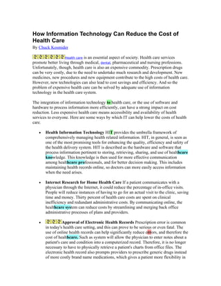 How Information Technology Can Reduce the Cost of
Health Care
By Chuck Kosmider

                  Health care  is an essential aspect of society. Health care services
promote better living through medical, dental, pharmaceutical and nursing professions.
Unfortunately, though, health care is also an expensive commodity. Prescription drugs
can be very costly, due to the need to undertake much research and development. New
medicines, new procedures and new equipment contribute to the high costs of health care.
However, new technologies can also lead to cost savings and efficiency. And so the
problem of expensive health care can be solved by adequate use of information
technology in the health care system.

The integration of information technology to health care, or the use of software and
hardware to process information more efficiently, can have a strong impact on cost
reduction. Less expensive health care means accessibility and availability of health
services to everyone. Here are some ways by which IT can help lower the costs of health
care.

   •   Health Information Technology HIT provides the umbrella framework of
       comprehensively managing health related information. HIT, in general, is seen as
       one of the most promising tools for enhancing the quality, efficiency and safety of
       the health delivery system. HIT is described as the hardware and software that
       process information pertinent to storing, retrieving, sharing, and use of healthcare
       knowledge. This knowledge is then used for more effective communication
       among healthcare professionals, and for better decision making. This includes
       maintaining health records online, so doctors can more easily access information
       when the need arises.

   •   Internet Research for Home Health Care If a patient communicates with a
       physician through the Internet, it could reduce the percentage of in-office visits.
       People will reduce instances of having to go for an actual visit to the clinic, saving
       time and money. Thirty percent of health care costs are spent on clinical
       inefficiency and redundant administrative costs. By communicating online, the
       healthcare system can reduce costs by streamlining and merging back office
       administrative processes of plans and providers.

   •             Approval of Electronic Health Records Prescription error is common
       in today's health care setting, and this can prove to be serious or even fatal. The
       use of online health records can help significantly reduce errors, and therefore the
       cost of healthcare. Such as system will allow the physician to enter notes about a
       patient's care and condition into a computerized record. Therefore, it is no longer
       necessary to have to physically retrieve a patient's charts from office files. The
       electronic health record also prompts providers to prescribe generic drugs instead
       of more costly brand name medications, which gives a patient more flexibility in
 