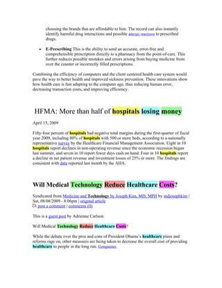choosing the brands that are affordable to him. The record can also instantly
       identify harmful drug interactions and possible allergic reactions to prescribed
       drugs.

   •   E-Prescribing This is the ability to send an accurate, error-free and
       comprehensible prescription directly to a pharmacy from the point-of-care. This
       further reduces possible mistakes and errors arising from buying medicine from
       over the counter or incorrectly filled prescriptions.

Combining the efficiency of computers and the client centered health care system would
pave the way to better health and improved sickness prevention. These innovations show
how health care is fast adapting to the computer age, thus reducing human error,
decreasing transaction costs, and improving efficiency.




 HFMA: More than half of hospitals losing money
April 15, 2009

Fifty-four percent of hospitals had negative total margins during the first-quarter of fiscal
year 2009, including 80% of hospitals with 500 or more beds, according to a nationally
representative survey by the Healthcare Financial Management Association. Eight in 10
hospitals report declines in non-operating revenue since the economic recession began
last summer, and seven in 10 report fewer days cash on hand. Four in 10 hospitals report
a decline in net patient revenue and investment losses of 25% or more. The findings are
consistent with data reported last month by the AHA.




Will Medical Technology Reduce Healthcare Costs?
Syndicated from Medicine and Technology by Joseph Kim, MD, MPH by mdjosephkim |
Sat, 08/08/2009 - 8:06pm | original article
   post a comment | comments (0)

This is a guest post by Adrienne Carlson.

Will Medical Technology Reduce Healthcare Costs?

While the debate over the pros and cons of President Obama’s healthcare plans and
reforms rage on, other measures are being taken to decrease the overall cost of providing
healthcare to people in the long run. Companies
 