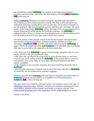 that manufacture medical technology are jumping on this bandwagon with their
inventions and innovations, with claims that their products will help reduce healthcare
costs in the long run.

Medical technology businesses are already testing out digestible chips that check if
you’re taking your prescribed medication correctly. The chips will be attached to your
medication, and using a sensing device worn on your skin, will be able to tell doctors if
you are getting the right dose of medicine and also read them your vital signs. The whole
system works using wireless technology, taking advantage of the vast infrastructure that is
already being used by mobile phones and notebook computers. The technology is
supposed to allow doctors to monitor you even though you are at a distant location and to
provide medical attention if your signs seem to show some anomaly.

The entire premise of this concept is based on the fact that hospital visits and hospital
stays because of unnoticed and hence untreated symptoms contribute to a large
percentage of healthcare costs. So if this cost can be reduced using this technology, it
augurs well for the people who really need healthcare to be affordable. But, even though
there may be some truth in this supposition, the fact remains that:

• The initial cost of the technology is going to be pretty high, especially when it is in its
infancy and still in the post experimental stage.
• Only those who can afford it are going to buy it, given that they believe it will work.
• Insurers may not be willing to back this technology on the grounds that it is unproven
and expensive, just as they refuse to cover other experimental treatments like bone
marrow transplants.
• If the treatment is not covered by insurance, how does it help bring down the cost of
healthcare?
• Most hospitals and doctors would not want to invest their time and effort in technology
for which they are not reimbursed by insurance companies.

While it is true that such technology does help improve the quality and effectiveness of
healthcare for those who can afford it, it is arguable if it will help bring down
healthcare costs, even in the long run.

This guest article was written by Adrienne Carlson, who regularly writes on the topic of
radiography technician salary. Adrienne welcomes your comments and questions at her
email address: adrienne.carlson1@gmail.comTrouble viewing the contents? Visit
MedicineandTechnology.com by Dr. Joseph Kim. Follow @DrJosephKim on Twitter.

Articles Cont. Below
 
