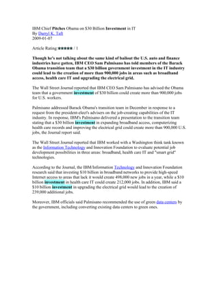 IBM Chief Pitches Obama on $30 Billion Investment in IT
By Darryl K. Taft
2009-01-07

Article Rating:         /1

Though he's not talking about the same kind of bailout the U.S. auto and finance
industries have gotten, IBM CEO Sam Palmisano has told members of the Barack
Obama transition team that a $30 billion government investment in the IT industry
could lead to the creation of more than 900,000 jobs in areas such as broadband
access, health care IT and upgrading the electrical grid.

The Wall Street Journal reported that IBM CEO Sam Palmisano has advised the Obama
team that a government investment of $30 billion could create more than 900,000 jobs
for U.S. workers.

Palmisano addressed Barack Obama's transition team in December in response to a
request from the president-elect's advisers on the job-creating capabilities of the IT
industry. In response, IBM's Palmisano delivered a presentation to the transition team
stating that a $30 billion investment in expanding broadband access, computerizing
health care records and improving the electrical grid could create more than 900,000 U.S.
jobs, the Journal report said.

The Wall Street Journal reported that IBM worked with a Washington think tank known
as the Information Technology and Innovation Foundation to evaluate potential job
development possibilities in three areas: broadband, health care IT and "smart grid"
technologies.

According to the Journal, the IBM/Information Technology and Innovation Foundation
research said that investing $10 billion in broadband networks to provide high-speed
Internet access to areas that lack it would create 498,000 new jobs in a year, while a $10
billion investment in health care IT could create 212,000 jobs. In addition, IBM said a
$10 billion investment in upgrading the electrical grid would lead to the creation of
239,000 additional jobs.

Moreover, IBM officials said Palmisano recommended the use of green data centers by
the government, including converting existing data centers to green ones.
 