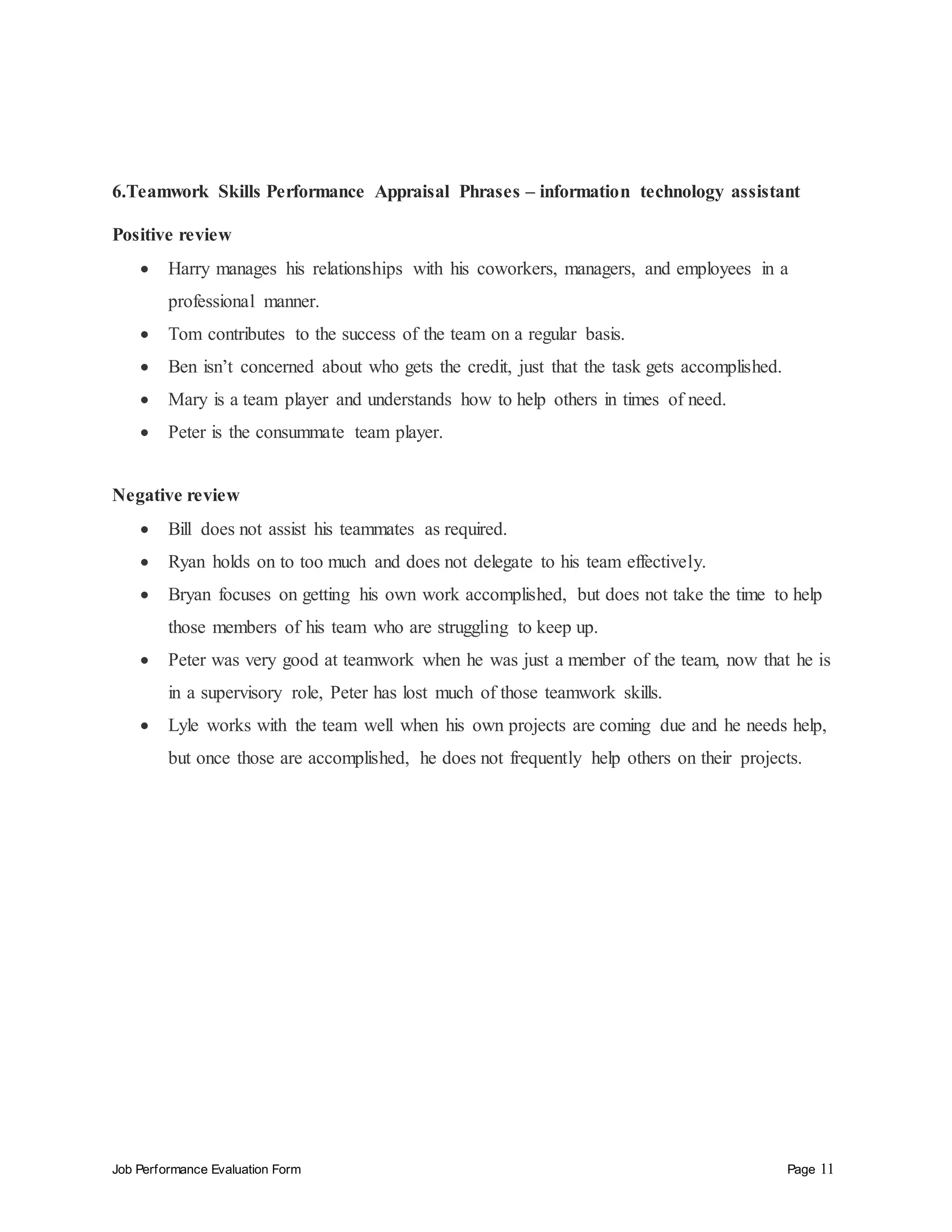 Job Performance Evaluation Form Page 11
6.Teamwork Skills Performance Appraisal Phrases – information technology assistant
Positive review
 Harry manages his relationships with his coworkers, managers, and employees in a
professional manner.
 Tom contributes to the success of the team on a regular basis.
 Ben isn’t concerned about who gets the credit, just that the task gets accomplished.
 Mary is a team player and understands how to help others in times of need.
 Peter is the consummate team player.
Negative review
 Bill does not assist his teammates as required.
 Ryan holds on to too much and does not delegate to his team effectively.
 Bryan focuses on getting his own work accomplished, but does not take the time to help
those members of his team who are struggling to keep up.
 Peter was very good at teamwork when he was just a member of the team, now that he is
in a supervisory role, Peter has lost much of those teamwork skills.
 Lyle works with the team well when his own projects are coming due and he needs help,
but once those are accomplished, he does not frequently help others on their projects.
 
