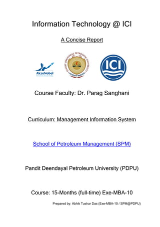 Information Technology @ ICI
              A Concise Report




   Course Faculty: Dr. Parag Sanghani



 Curriculum: Management Information System



   School of Petroleum Management (SPM)



Pandit Deendayal Petroleum University (PDPU)



  Course: 15-Months (full-time) Exe-MBA-10
          Prepared by: Abhik Tushar Das (Exe-MBA-10 / SPM@PDPU)
 