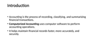 Introduction
• Accounting is the process of recording, classifying, and summarizing
financial transactions.
• Computerized Accounting uses computer software to perform
accounting operations.
• It helps maintain financial records faster, more accurately, and
securely.
 