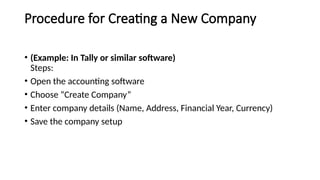 Procedure for Creating a New Company
• (Example: In Tally or similar software)
Steps:
• Open the accounting software
• Choose “Create Company”
• Enter company details (Name, Address, Financial Year, Currency)
• Save the company setup
 