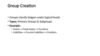 Group Creation
• Groups classify ledgers under logical heads
• Types: Primary Groups & Subgroups
• Example:
• Assets → Fixed Assets → Furniture
• Liabilities → Current Liabilities → Creditors
 