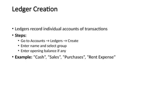Ledger Creation
• Ledgers record individual accounts of transactions
• Steps:
• Go to Accounts → Ledgers → Create
• Enter name and select group
• Enter opening balance if any
• Example: “Cash”, “Sales”, “Purchases”, “Rent Expense”
 