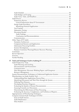 Contents  ◾  ix
Audit Schedule............................................................................................................. 70
Audit Budget and Scoping........................................................................................... 70
Audit Team, Tasks, and Deadlines............................................................................... 70
Audit Process.................................................................................................................... 78
Preliminary Review...................................................................................................... 78
General Information about IT Environment........................................................... 79
Design Audit Procedures.............................................................................................. 80
Identifying Financial Applications........................................................................... 80
Test Controls.................................................................................................................81
Substantive Testing...................................................................................................... 83
Document Results.........................................................................................................85
Audit Findings..........................................................................................................85
Conclusions and Recommendations........................................................................ 86
Communication........................................................................................................... 86
Other Types of IT Audits..................................................................................................91
Enterprise Architecture.................................................................................................91
Computerized Systems and Applications...................................................................... 92
Information Processing Facilities.................................................................................. 92
Systems Development................................................................................................... 92
Business Continuity Planning/Disaster Recovery Planning......................................... 92
Conclusion........................................................................................................................ 93
Review Questions............................................................................................................. 93
Exercises........................................................................................................................... 93
Further Reading............................................................................................................... 95
	 4	 Tools and Techniques Used in Auditing IT.................................................................97
Audit Productivity Tools................................................................................................... 98
Audit Planning and Tracking....................................................................................... 98
Documentation and Presentations................................................................................ 99
Communication........................................................................................................... 99
Data Management, Electronic Working Papers, and Groupware................................. 99
Resource Management................................................................................................101
System Documentation Techniques to Understand Application Systems.........................101
Flowcharting as an Audit Analysis Tool...........................................................................103
Understanding How Applications Process Data..........................................................104
Identifying Documents and Their Flow through the System.......................................104
Defining Data Elements..............................................................................................106
Developing Flowchart Diagrams.................................................................................106
Evaluating the Quality of System Documentation......................................................106
Assessing Controls over Documents............................................................................106
Determining the Effectiveness of Data Processing.......................................................107
Evaluating the Accuracy, Completeness, and Usefulness of Reports............................107
Appropriateness of Flowcharting Techniques...................................................................107
Computer-Assisted Audit Techniques (CAATs)...............................................................109
Items of Audit Interest.................................................................................................110
Audit Mathematics......................................................................................................110
Data Analysis..............................................................................................................110
 