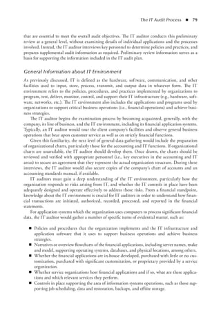 The IT Audit Process  ◾  79
that are essential to meet the overall audit objectives. The IT auditor conducts this preliminary
review at a general level, without examining details of individual applications and the processes
involved. Instead, the IT auditor interviews key personnel to determine policies and practices, and
prepares supplemental audit information as required. Preliminary review information serves as a
basis for supporting the information included in the IT audit plan.
General Information about IT Environment
As previously discussed, IT is defined as the hardware, software, communication, and other
facilities used to input, store, process, transmit, and output data in whatever form. The IT
environment refers to the policies, procedures, and practices implemented by organizations to
program, test, deliver, monitor, control, and support their IT infrastructure (e.g., hardware, soft-
ware, networks, etc.). The IT environment also includes the applications and programs used by
organizations to support critical business operations (i.e., financial operations) and achieve busi-
ness strategies.
The IT auditor begins the examination process by becoming acquainted, generally, with the
company, its line of business, and the IT environment, including its financial application systems.
Typically, an IT auditor would tour the client company’s facilities and observe general business
operations that bear upon customer service as well as on strictly financial functions.
Given this familiarity, the next level of general data gathering would include the preparation
of organizational charts, particularly those for the accounting and IT functions. If organizational
charts are unavailable, the IT auditor should develop them. Once drawn, the charts should be
reviewed and verified with appropriate personnel (i.e., key executives in the accounting and IT
areas) to secure an agreement that they represent the actual organization structure. During these
interviews, the IT auditor would also secure copies of the company’s chart of accounts and an
accounting standards manual, if available.
IT auditors must gain a deep understanding of the IT environment, particularly how the
organization responds to risks arising from IT, and whether the IT controls in place have been
adequately designed and operate effectively to address those risks. From a financial standpoint,
knowledge about the IT environment is crucial for IT auditors in order to understand how finan-
cial transactions are initiated, authorized, recorded, processed, and reported in the financial
statements.
For application systems which the organization uses computers to process significant financial
data, the IT auditor would gather a number of specific items of evidential matter, such as:
◾
◾ Policies and procedures that the organization implements and the IT infrastructure and
application software that it uses to support business operations and achieve business
strategies.
◾
◾ Narratives or overview flowcharts of the financial applications, including server names, make
and model, supporting operating systems, databases, and physical locations, among others.
◾
◾ Whether the financial applications are in-house developed, purchased with little or no cus-
tomization, purchased with significant customization, or proprietary provided by a service
organization.
◾
◾ Whether service organizations host financial applications and if so, what are these applica-
tions and which relevant services they perform.
◾
◾ Controls in place supporting the area of information systems operations, such as those sup-
porting job scheduling, data and restoration, backups, and offsite storage.
 