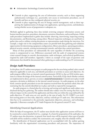 80  ◾  Information Technology Control and Audit
◾
◾ Controls in place supporting the area of information security, such as those supporting
authentication techniques (i.e., passwords), new access or termination procedures, use of
firewalls and how are they configured, physical security, etc.
◾
◾ Controls in place supporting the area of change control management, such as those sup-
porting the implementation of changes into applications, operating systems, and databases;
testing whether access of programmers is adequate; etc.
Methods applied in gathering these data include reviewing computer information systems and
human interface practices, procedures, documents, narratives, flowcharts, and record layouts. Other
audit procedures implemented to gather data include: observing, interviewing, inspecting existing
documentation, and flowcharting, among others. Physical inspection techniques are used both to
gather data and to validate existing documents or representations made during the interviews. For
example, a single visit to the computer/data center can provide both data gathering and validation
opportunities for determining equipment configurations, library procedures, operating procedures,
physical security controls, existing environmental controls, and other data control procedures.
Many of these procedures are substantially the same regardless of whether the accounting
system is computerized or not. Differences associated with the audit of computerized systems
center around changes in controls, documentation, audit techniques, and technical qualifications
required by audit staff members. Appendix 2 shows an example of the types of questions and
information that should be documented when gathering an understanding of an IT environment.
Design Audit Procedures
In this phase, the IT auditor must prepare an audit program for the areas being audited, select control
objectives applicable to each area, and identify procedures or activities to assess such objectives. An
audit program differs from an internal control questionnaire (ICQ) in that an ICQ involves ques-
tions to evaluate the design of the internal control system. Particularly, ICQs check whether controls
are implemented to detect, prevent, or correct a material misstatement. Controls not in place would
represent a deviation or deficiency in the internal control structure. An audit program, on the other
hand, contains specific procedures to test the responses received from the questions asked, thus sub-
stantiating that the controls identified are in place and work as expected by management.
An audit program is a formal plan for reviewing and testing each significant audit subject area
disclosed during fact gathering. The auditor should select subject areas for testing that have a sig-
nificant impact on the control of the application and those that are within the scope defined by the
audit objectives. IT audit areas are very specific to the type of audit. For IT, COBIT is an excel-
lent starting point as it lists risks, objectives, and key controls per IT audit area. This information
then has to be customized to the particular organization objectives, processes, and technology.
Appendix 3 illustrates examples of IT Audit Programs for the general control IT areas.
Identifying Financial Applications
With the help of management, the IT auditor must decide what application systems will have to
be examined at a more detailed level (i.e., scoping). As a basis for preparation of the audit plan, the
IT auditor must also determine, in general, how much time will be required, what types of people
and skills will be needed to conduct the examination; and, roughly, what the schedule will be.
The identification of financial applications can be accomplished with the auditor gaining
familiarity with the organization’s accounting procedures and processes. The importance of
 