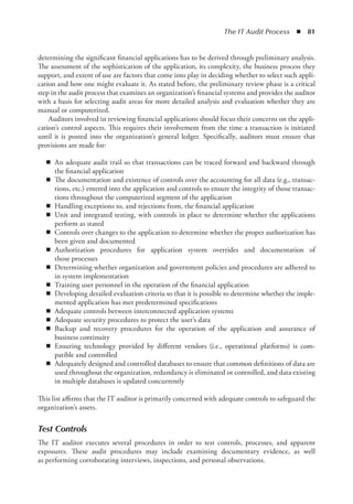 The IT Audit Process  ◾  81
determining the significant financial applications has to be derived through preliminary analysis.
The assessment of the sophistication of the application, its complexity, the business process they
support, and extent of use are factors that come into play in deciding whether to select such appli-
cation and how one might evaluate it. As stated before, the preliminary review phase is a critical
step in the audit process that examines an organization’s financial systems and provides the auditor
with a basis for selecting audit areas for more detailed analysis and evaluation whether they are
manual or computerized.
Auditors involved in reviewing financial applications should focus their concerns on the appli-
cation’s control aspects. This requires their involvement from the time a transaction is initiated
until it is posted into the organization’s general ledger. Specifically, auditors must ensure that
provisions are made for:
◾
◾ An adequate audit trail so that transactions can be traced forward and backward through
the financial application
◾
◾ The documentation and existence of controls over the accounting for all data (e.g., transac-
tions, etc.) entered into the application and controls to ensure the integrity of those transac-
tions throughout the computerized segment of the application
◾
◾ Handling exceptions to, and rejections from, the financial application
◾
◾ Unit and integrated testing, with controls in place to determine whether the applications
perform as stated
◾
◾ Controls over changes to the application to determine whether the proper authorization has
been given and documented
◾
◾ Authorization procedures for application system overrides and documentation of
those processes
◾
◾ Determining whether organization and government policies and procedures are adhered to
in system implementation
◾
◾ Training user personnel in the operation of the financial application
◾
◾ Developing detailed evaluation criteria so that it is possible to determine whether the imple-
mented application has met predetermined specifications
◾
◾ Adequate controls between interconnected application systems
◾
◾ Adequate security procedures to protect the user’s data
◾
◾ Backup and recovery procedures for the operation of the application and assurance of
business continuity
◾
◾ Ensuring technology provided by different vendors (i.e., operational platforms) is com-
patible and controlled
◾
◾ Adequately designed and controlled databases to ensure that common definitions of data are
used throughout the organization, redundancy is eliminated or controlled, and data existing
in multiple databases is updated concurrently
This list affirms that the IT auditor is primarily concerned with adequate controls to safeguard the
organization’s assets.
Test Controls
The IT auditor executes several procedures in order to test controls, processes, and apparent
exposures. These audit procedures may include examining documentary evidence, as well
as performing corroborating interviews, inspections, and personal observations.
 