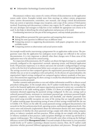 82  ◾  Information Technology Control and Audit
Documentary evidence may consist of a variety of forms of documentation on the ­
application
system under review. Examples include notes from meetings on subject system, programmer
notes,  systems documentation, screenshots, user manuals, and change control documentation
from any system or operation changes since inception, and a copy of the contract if third parties
involved. Examining such documentary evidence may require the IT auditor to ask questions of
the user, developer and managers to help him or her establish the appropriate test criteria to be
used. It also helps in identifying the critical application and processes to be tested.
Corroborating interviews are also part of the testing process, and may include procedures such as:
◾
◾ Asking different personnel the same question and comparing their answers
◾
◾ Asking the same question in different ways at different times
◾
◾ Comparing answers to supporting documentation, work papers, programs, tests, or other
verifiable results
◾
◾ Comparing answers to observations and actual system results
An example would involve interviewing a programmer for an application under review. The pro-
grammer states that the application has undergone recent changes not reflected in the current
documentation. It is very important to identify what those changes were if those areas of the
application were to be selected for control testing.
For inspection of documentation, the IT auditor can obtain the logical settings (i.e., passwords)
currently configured at the organization’s network, operating system, and financial application
levels. Of particular importance is to obtain and assess the network’s configured logical settings
as this is the first level of authentication before users can gain access to the financial applications.
The settings received are then compared against the organization’s password policy to determine
whether they are or not in compliance with such policies. In the absence of a password policy, the
organization’s logical settings configured are compared against industry standards or best prac-
tices. Documentation supporting the above settings is usually first obtained through interviewing
information security personnel.
Another common audit procedure to test and validate information would be to observe actual
procedures taking place. In the example above, the IT auditor would observe the settings config-
ured in the financial application and request organization personnel to print out a screenshot for
documentation in the audit working papers. Exhibit 3.7a shows an example of common docu-
mentation obtained supporting the password settings configured. In this case, settings such as
enforced password history, minimum (or maximum) password age, minimum password length,
password complexity, account lockout duration and threshold, and whether passwords have
been stored using reversible encryption are some of the setting that are typically gathered. An
IT auditor working paper documenting testing of some of these settings would look like the one
in Exhibit 3.7b. Notice on the table the actual password settings configured documented at the
network (or the first authentication level), operating system, and financial applications levels. Also
notice notes and tickmarks (explanations) about the information therein and, most importantly,
the assessment of whether the client password settings comply with either the existing company
policy, or industry standards and best practices. When settings do not comply with the policy
or industry standards or best practices, audit exceptions (findings) are written up and listed in a
separate working paper. This working paper will eventually assist when writing up the findings/
deficiency section of the Management Letter. A second example of observation as a test procedure
would involve an IT auditor examining a disaster recovery exercise. Here, the IT auditor could
determine whether personnel followed appropriate procedures and processes. Through personal
 