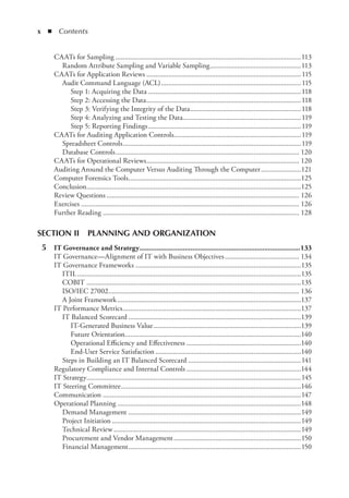 x  ◾ Contents
CAATs for Sampling.......................................................................................................113
Random Attribute Sampling and Variable Sampling...................................................113
CAATs for Application Reviews......................................................................................115
Audit Command Language (ACL)..............................................................................115
Step 1: 
Acquiring the Data.....................................................................................118
Step 2: 
Accessing the Data......................................................................................118
Step 3: 
Verifying the Integrity of the Data..............................................................118
Step 4: 
Analyzing and Testing the Data..................................................................119
Step 5: 
Reporting Findings.....................................................................................119
CAATs for Auditing Application Controls.......................................................................119
Spreadsheet Controls...................................................................................................119
Database Controls...................................................................................................... 120
CAATs for Operational Reviews..................................................................................... 120
Auditing Around the Computer Versus Auditing Through the Computer.......................121
Computer Forensics Tools................................................................................................125
Conclusion.......................................................................................................................125
Review Questions........................................................................................................... 126
Exercises......................................................................................................................... 126
Further Reading............................................................................................................. 128
SEcTION II  PLANNING AND ORGANIZATION
	 5	 IT Governance and Strategy......................................................................................133
IT Governance—Alignment of IT with Business Objectives.......................................... 134
IT Governance Frameworks............................................................................................135
ITIL............................................................................................................................135
COBIT.......................................................................................................................135
ISO/IEC 27002.......................................................................................................... 136
A Joint Framework......................................................................................................137
IT Performance Metrics...................................................................................................137
IT Balanced Scorecard................................................................................................139
IT-Generated Business Value..................................................................................139
Future Orientation.................................................................................................140
Operational Efficiency and Effectiveness................................................................140
End-User Service Satisfaction.................................................................................140
Steps in Building an IT Balanced Scorecard...............................................................141
Regulatory Compliance and Internal Controls................................................................144
IT Strategy.......................................................................................................................145
IT Steering Committee....................................................................................................146
Communication..............................................................................................................147
Operational Planning......................................................................................................148
Demand Management................................................................................................149
Project Initiation.........................................................................................................149
Technical Review........................................................................................................149
Procurement and Vendor Management.......................................................................150
Financial Management................................................................................................150
 