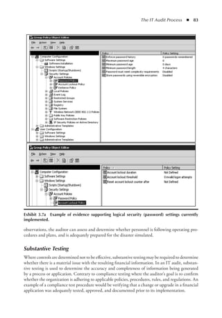 The IT Audit Process  ◾  83
observations, the auditor can assess and determine whether personnel is following operating pro-
cedures and plans, and is adequately prepared for the disaster simulated.
Substantive Testing
Where controls are determined not to be effective, substantive testing may be required to determine
whether there is a material issue with the resulting financial information. In an IT audit, substan-
tive testing is used to determine the accuracy and completeness of information being generated
by a process or application. Contrary to compliance testing where the auditor’s goal is to confirm
whether the organization is adhering to applicable policies, procedures, rules, and regulations. An
example of a compliance test procedure would be verifying that a change or upgrade in a financial
application was adequately tested, approved, and documented prior to its implementation.
Exhibit 3.7a  Example of evidence supporting logical security (password) settings currently
implemented.
 