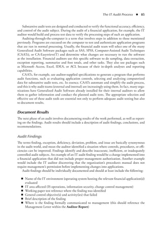 The IT Audit Process  ◾  85
Substantive audit tests are designed and conducted to verify the functional accuracy, efficiency,
and control of the audit subject. During the audit of a financial application, for example, the IT
auditor would build and process test data to verify the processing steps of such an application.
Auditing-through-the-computer is a term that involves steps in addition to those mentioned
previously. Programs are executed on the computer to test and authenticate application programs
that are run in normal processing. Usually, the financial audit team will select one of the many
Generalized Audit Software packages such as SAS, SPSS, Computer-Assisted Audit Techniques
(CAATs), or CA-Easytrieve(T) and determine what changes are necessary to run the software
at the installation. Financial auditors use this specific software to do sampling, data extraction,
exception reporting, summarize and foot totals, and other tasks. They also use packages such
as Microsoft Access, Excel, IDEA, or ACL because of their in-depth analyses and reporting
capabilities.
CAATs, for example, use auditor-supplied specifications to generate a program that performs
audit functions, such as evaluating application controls, selecting and analyzing computerized
data for substantive audit tests, etc. In essence, CAATs automate and simplify the audit process,
and this is why audit teams (external and internal) are increasingly using them. In fact, many orga-
nizations have Generalized Audit Software already installed for their internal auditors to allow
them to gather information and conduct the planned audit tests. The appropriate selection and
effective use of these audit tools are essential not only to perform adequate audit testing but also
to document results.
Document Results
The next phase of an audit involves documenting results of the work performed, as well as report-
ing on the findings. Audit results should include a description of audit findings, conclusions, and
recommendations.
Audit Findings
The terms finding, exception, deficiency, deviation, problem, and issue are basically synonymous
in the audit world, and mean the auditor identified a situation where controls, procedures, or effi-
ciencies can be improved. Findings identify and describe inaccurate, inefficient, or inadequately
controlled audit subjects. An example of an IT audit finding would be a change implemented into
a financial application that did not include proper management authorization. Another example
would include the IT auditor discovering that the organization’s procedures manual does not
require management’s permission before implementing changes into applications.
Audit findings should be individually documented and should at least include the following:
◾
◾ Name of the IT environment (operating system hosting the relevant financial application(s))
evaluated
◾
◾ IT area affected (IS operations, information security, change control management)
◾
◾ Working paper test reference where the finding was identified
◾
◾ General control objective(s) and activity(ies) that failed
◾
◾ Brief description of the finding
◾
◾ Where is the finding formally communicated to management (this should reference the
Management Letter within the Auditor Report)
 