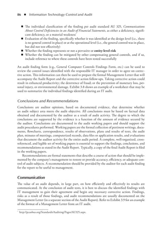86  ◾  Information Technology Control and Audit
◾
◾ The individual classification of the finding per audit standard AU 325, Communications
About Control Deficiencies in an Audit of Financial Statements, as either a deficiency, signifi-
cant deficiency, or a material weakness*
◾
◾ Evaluation of the finding, specifically whether it was identified at the design level (i.e., there
is no general control in place) or at the operational level (i.e., the general control was in place,
but did not test effectively)
◾
◾ Whether the finding represents or not a pervasive or entity-level risk
◾
◾ Whether the finding can be mitigated by other compensating general controls, and if so,
include reference to where these controls have been tested successfully
An audit finding form (e.g., General Computer Controls Findings Form, etc.) can be used to
review the control issues identified with the responsible IT manager in order to agree on correc-
tive action. This information can then be used to prepare the formal Management Letter that will
accompany the Audit Report and the corrective action follow-ups. Taking corrective action could
result in enhanced productivity; the deterrence of fraud; or the prevention of monetary loss, per-
sonal injury, or environmental damage. Exhibit 3.8 shows an example of a worksheet that may be
used to summarize the individual findings identified during an IT audit.
Conclusions and Recommendations
Conclusions are auditor opinions, based on documented evidence, that determine whether
an audit subject area meets the audit objective. All conclusions must be based on factual data
obtained and documented by the auditor as a result of audit activity. The degree to which the
conclusions are supported by the evidence is a function of the amount of evidence secured by
the auditor. Conclusions are documented in the audit working papers and should support the
audit procedures performed. Working papers are the formal collection of pertinent writings, docu-
ments, flowcharts, correspondence, results of observations, plans and results of tests, the audit
plan, minutes of meetings, computerized records, data files or application results, and evaluations
that document the auditor activity for the entire audit period. A complete, well-organized, cross-
referenced, and legible set of working papers is essential to support the findings, conclusions, and
recommendations as stated in the Audit Report. Typically, a copy of the final Audit Report is filed
in the working papers.
Recommendations are formal statements that describe a course of action that should be imple-
mented by the company’s management to restore or provide accuracy, efficiency, or adequate con-
trol of audit subjects. A recommendation should be provided by the auditor for each audit finding
for the report to be useful to management.
Communication
The value of an audit depends, in large part, on how efficiently and effectively its results are
communicated. At the conclusion of audit tests, it is best to discuss the identified findings with
IT management to gain their agreement and begin any necessary corrective action. Findings,
risks as a result of those findings, and audit recommendations are usually documented on the
Management Letter (in a separate section of the Audit Report). Refer to Exhibit 3.9 for an example
of the format of a Management Letter from an IT audit.
*	 http://pcaobus.org/Standards/Auditing/Pages/AU325.aspx.
 