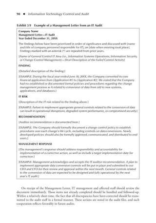 90  ◾  Information Technology Control and Audit
On receipt of the Management Letter, IT management and affected staff should review the
document immediately. Those items not already completed should be handled and followed-up.
Within a relatively short time, the fact that all discrepancies have been corrected should be trans-
mitted to the audit staff in a formal manner. These actions are noted in the audit files, and such
cooperation reflects favorably in future audits.
Exhibit 3.9  Example of a Management Letter from an IT Audit
Company Name
Management Letter––IT Audit
Year Ended December 31, 20XX
The findings below have been prioritized in order of significance and discussed with [name
and title of company personnel responsible for IT], on [date when meeting took place].
Findings marked with an asterisk (*) are repeated from prior years.
[Name of General Control IT Area (i.e., Information Systems Operations, Information Security,
or Change Control Management)––Short Description of the Failed Control Activity]
FINDING
[Detailed description of the finding.]
[EXAMPLE: During the fiscal year ended June 30, 20XX, the Company converted its core
financial application from [Application #1] to [Application #2]. We noted that the Company
had no established or documented formal policies and procedures regarding the change
management process as it related to conversion of data from old to new systems,
applications, and databases.]
IT RISK
[Description of the IT risk related to the finding above.]
[EXAMPLE: Failure to implement appropriate general controls related to the conversion of data
can result in operational disruptions, degraded system performance, or compromised security.]
RECOMMENDATION
[Auditor recommendation is documented here.]
[EXAMPLE: The Company should formally document a change control policy to establish
procedures over each change’s life cycle, including controls on data conversions. Newly
developed policies should also be formally approved, communicated, and distributed to end
users.]
MANAGEMENT RESPONSE
[The management’s response should address responsibility and accountability for
implementation of a corrective action, as well as include a target implementation date for
correction.]
[EXAMPLE: Management acknowledges and accepts the IT auditor recommendation. A plan to
implement appropriate data conversion controls will be put in place and submitted to our
CEO and CFO for their review and approval within the next month. General controls related
to the conversion of data are expected to be designed and fully operational by the next
year’s IT audit.]
 