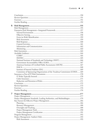 Contents  ◾  xi
Conclusion.......................................................................................................................150
Review Questions............................................................................................................151
Exercises..........................................................................................................................151
Further Reading..............................................................................................................152
	 6	 Risk Management......................................................................................................155
Risk Management............................................................................................................155
Enterprise Risk Management—Integrated Framework....................................................157
Internal Environment..................................................................................................158
Objective Setting.........................................................................................................158
Event (or Risk) Identification......................................................................................159
Risk Assessment..........................................................................................................159
Risk Response.............................................................................................................160
Control Activities........................................................................................................161
Information and Communication...............................................................................162
Monitoring..................................................................................................................163
Risk Assessment...............................................................................................................163
Available Guidance..........................................................................................................164
COBIT.......................................................................................................................165
ISO/IEC.....................................................................................................................165
National Institute of Standards and Technology (NIST)............................................166
Government Accountability Office (GAO).................................................................167
American Institute of Certified Public Accountants (AICPA).....................................167
ISACA.........................................................................................................................168
Institute of Internal Auditors (IIA)..............................................................................169
Committee of Sponsoring Organizations of the Treadway Commission (COSO).......169
Insurance as Part of IT Risk Assessments........................................................................170
IT Risks Typically Insured..........................................................................................170
Cyber Insurance..........................................................................................................171
Reduction and Retention of Risks...............................................................................171
Conclusion.......................................................................................................................172
Review Questions............................................................................................................173
Exercises..........................................................................................................................174
Further Reading..............................................................................................................174
	 7	 Project Management..................................................................................................177
Project Management........................................................................................................177
Project Management Standards, Leading Authorities, and Methodologies......................179
Key Factors for Effective Project Management.................................................................184
Planning......................................................................................................................184
Resource Management................................................................................................188
Oversight and Tracking...............................................................................................188
Project Management Tools..........................................................................................190
Project Management Certification..............................................................................191
Program Management.....................................................................................................192
Project Management: Auditor’s Role................................................................................193
Risk Assessment..........................................................................................................193
 