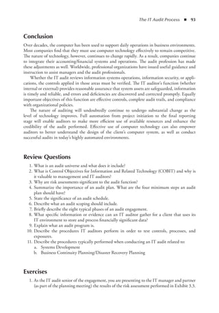 The IT Audit Process  ◾  93
Conclusion
Over decades, the computer has been used to support daily operations in business environments.
Most companies find that they must use computer technology effectively to remain competitive.
The nature of technology, however, continues to change rapidly. As a result, companies continue
to integrate their accounting/financial systems and operations. The audit profession has made
these adjustments as well. Worldwide, professional organizations have issued useful guidance and
instruction to assist managers and the audit professionals.
Whether the IT audit reviews information systems operations, information security, or appli-
cations, the controls applied in those areas must be verified. The IT auditor’s function (whether
internal or external) provides reasonable assurance that system assets are safeguarded, information
is timely and reliable, and errors and deficiencies are discovered and corrected promptly. Equally
important objectives of this function are effective controls, complete audit trails, and compliance
with organizational policies.
The nature of auditing will undoubtedly continue to undergo substantial change as the
level of technology improves. Full automation from project initiation to the final reporting
stage will enable auditors to make more efficient use of available resources and enhance the
credibility of the audit performed. Effective use of computer technology can also empower
auditors to better understand the design of the client’s computer system, as well as conduct
successful audits in today’s highly automated environments.
Review Questions
	 1.	What is an audit universe and what does it include?
	 2.	What is Control Objectives for Information and Related Technology (COBIT) and why is
it valuable to management and IT auditors?
	 3.	Why are risk assessments significant to the audit function?
	 4.	Summarize the importance of an audit plan. What are the four minimum steps an audit
plan should have?
	 5.	State the significance of an audit schedule.
	 6.	Describe what an audit scoping should include.
	 7.	Briefly describe the eight typical phases of an audit engagement.
	 8.	What specific information or evidence can an IT auditor gather for a client that uses its
IT environment to store and process financially significant data?
	 9.	Explain what an audit program is.
	 10.	Describe the procedures IT auditors perform in order to test controls, processes, and
exposures.
	 11.	Describe the procedures typically performed when conducting an IT audit related to:
	 a.	 Systems Development
	 b.	 Business Continuity Planning/Disaster Recovery Planning
Exercises
	 1.	As the IT audit senior of the engagement, you are presenting to the IT manager and partner
(as part of the planning meeting) the results of the risk assessment performed in Exhibit 3.3.
 