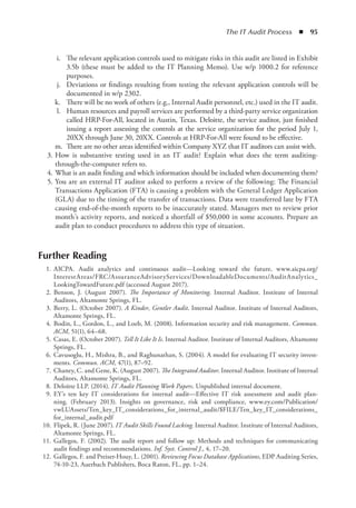 The IT Audit Process  ◾  95
	 i.	 The relevant application controls used to mitigate risks in this audit are listed in Exhibit
3.5b (these must be added to the IT Planning Memo). Use w/p 1000.2 for reference
purposes.
	 j.	 Deviations or findings resulting from testing the relevant application controls will be
documented in w/p 2302.
	 k.	 There will be no work of others (e.g., Internal Audit personnel, etc.) used in the IT audit.
	 l.	 Human resources and payroll services are performed by a third-party service organization
called HRP-For-All, located in Austin, Texas. Deloitte, the service auditor, just finished
issuing a report assessing the controls at the service organization for the period July 1,
20XX through June 30, 20XX. Controls at HRP-For-All were found to be effective.
	 m.	 There are no other areas identified within Company XYZ that IT auditors can assist with.
	 3.	How is substantive testing used in an IT audit? Explain what does the term auditing-
through-the-computer refers to.
	 4.	What is an audit finding and which information should be included when documenting them?
	 5.	You are an external IT auditor asked to perform a review of the following: The Financial
Transactions Application (FTA) is causing a problem with the General Ledger Application
(GLA) due to the timing of the transfer of transactions. Data were transferred late by FTA
causing end-of-the-month reports to be inaccurately stated. Managers met to review prior
month’s activity reports, and noticed a shortfall of $50,000 in some accounts. Prepare an
audit plan to conduct procedures to address this type of situation.
Further Reading
	 1.	AICPA. Audit analytics and continuous audit—Looking toward the future, www.aicpa.org/
InterestAreas/FRC/AssuranceAdvisoryServices/DownloadableDocuments/AuditAnalytics_
LookingTowardFuture.pdf (accessed August 2017).
	 2.	Benson, J. (August 2007). The Importance of Monitoring. Internal Auditor. Institute of Internal
Auditors, Altamonte Springs, FL.
	 3.	Berry, L. (October 2007). A Kinder, Gentler Audit. Internal Auditor. Institute of Internal Auditors,
Altamonte Springs, FL.
	 4.	Bodin, L., Gordon, L., and Loeb, M. (2008). Information security and risk management. Commun.
ACM, 51(1), 64–68.
	 5.	Casas, E. (October 2007). Tell It Like It Is. Internal Auditor. Institute of Internal Auditors, Altamonte
Springs, FL.
	 6.	Cavusoglu, H., Mishra, B., and Raghunathan, S. (2004). A model for evaluating IT security invest-
ments. Commun. ACM, 47(1), 87–92.
	 7.	Chaney, C. and Gene, K. (August 2007). The Integrated Auditor. Internal Auditor. Institute of Internal
Auditors, Altamonte Springs, FL.
	 8.	Deloitte LLP. (2014). IT Audit Planning Work Papers. Unpublished internal document.
	 9.	EY’s ten key IT considerations for internal audit—Effective IT risk assessment and audit plan-
ning. (February 2013). Insights on governance, risk and compliance, www.ey.com/Publication/
vwLUAssets/Ten_key_IT_considerations_for_internal_audit/$FILE/Ten_key_IT_considerations_
for_internal_audit.pdf
	 10.	Flipek, R. (June 2007). IT Audit Skills Found Lacking. Internal Auditor. Institute of Internal Auditors,
Altamonte Springs, FL.
	 11.	Gallegos, F. (2002). The audit report and follow up: Methods and techniques for communicating
audit findings and recommendations. Inf. Syst. Control J., 4, 17–20.
	 12.	Gallegos, F. and Preiser-Houy, L. (2001). Reviewing Focus Database Applications, EDP Auditing Series,
74-10-23, Auerbach Publishers, Boca Raton, FL, pp. 1–24.
 