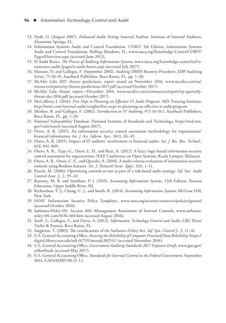 96  ◾  Information Technology Control and Audit
	 13.	Hyde, G. (August 2007). Enhanced Audit Testing. Internal Auditor. Institute of Internal Auditors,
Altamonte Springs, FL.
	 14.	Information Systems Audit and Control Foundation. COBIT, 5th Edition, Information Systems
Audit and Control Foundation, Rolling Meadows, IL, www.isaca.org/Knowledge-Center/COBIT/
Pages/Overview.aspx (accessed June 2012).
	 15.	IS Audit Basics. The Process of Auditing Information Systems, www.isaca.org/knowledge-center/itaf-is-
assurance-audit-/pages/is-audit-basics.aspx (accessed July 2017).
	 16.	Manson, D. and Gallegos, F. (September 2002). Auditing DBMS Recovery Procedures, EDP Auditing
Series, 75-20-45, Auerbach Publishers, Boca Raton, FL, pp. 1–20.
	 17.	McAfee Labs 2017 threats predictions, report issued on November 2016, www.mcafee.com/au/
resources/reports/rp-threats-predictions-2017.pdf (accessed October 2017).
	 18.	McAfee Labs threats report—December 2016, www.mcafee.com/ca/resources/reports/rp-quarterly-
threats-dec-2016.pdf (accessed October 2017).
	 19.	McCafferty, J. (2016). Five Steps to Planning an Effective IT Audit Program, MIS Training Institute,
http://misti.com/internal-audit-insights/five-steps-to-planning-an-effective-it-audit-program
	 20.	Menkus, B. and Gallegos, F. (2002). Introduction to IT Auditing, #71-10-10.1, Auerbach Publishers,
Boca Raton, FL, pp. 1–20.
	 21.	National Vulnerability Database. National Institute of Standards and Technology, https://nvd.nist.
gov/vuln/search (accessed August 2017).
	 22.	Otero, A. R. (2015). An information security control assessment methodology for organizations’
financial information. Int. J. Acc. Inform. Syst., 18(1), 26–45.
	 23.	Otero, A. R. (2015). Impact of IT auditors’ involvement in financial audits. Int. J. Res. Bus. Technol.,
6(3), 841–849.
	 24.	Otero, A. R., Tejay, G., Otero, L. D., and Ruiz, A. (2012). A fuzzy logic-based information security
control assessment for organizations, IEEE Conference on Open Systems, Kuala Lumpur, Malaysia.
	 25.	Otero, A. R., Otero, C. E., and Qureshi, A. (2010). A multi-criteria evaluation of information security
controls using Boolean features. Int. J. Network Secur. Appl., 2(4), 1–11.
	 26.	Pareek, M. (2006). Optimizing controls to test as part of a risk-based audit strategy. Inf. Syst. Audit
Control Assoc. J., 2, 39–42.
	 27.	Romney, M. B. and Steinbart, P. J. (2015). Accounting Information Systems, 13th Edition, Pearson
Education, Upper Saddle River, NJ.
	 28.	Richardson, V. J., Chang, C. J., and Smith, R. (2014). Accounting Information Systems, McGraw Hill,
New York.
	 29.	SANS’ Information Security Policy Templates, www.sans.org/security-resources/policies/general
(accessed October 2016).
	 30.	Sarbanes-Oxley-101. Section 404: Management Assessment of Internal Controls, www.sarbanes-
oxley-101.com/SOX-404.htm (accessed August 2016).
	 31.	Senft, S., Gallegos, F., and Davis, A. (2012). Information Technology Control and Audit, CRC Press/
Taylor  Francis, Boca Raton, FL.
	 32.	Singleton, T. (2003). The ramifications of the Sarbanes–Oxley Act. Inf. Syst. Control J., 3, 11–16.
	 33.	U.S. General Accounting Office, Assessing the Reliability of Computer Processed Data Reliability, https://
digital.library.unt.edu/ark:/67531/metadc302511/ (accessed November 2016).
	 34.	U.S. General Accounting Office, Government Auditing Standards 2017 Exposure Draft, www.gao.gov/
yellowbook (accessed May 2017).
	 35.	U.S. General Accounting Office, Standards for Internal Control in the Federal Government, September
2014, GAO/AIMD 00-21.3.1.
 