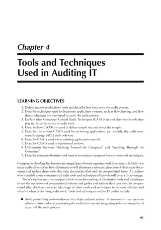 97
Chapter 4
Tools and Techniques
Used in Auditing IT
LEARNING OBJECTIVES
	 1.	Define auditor productivity tools and describe how they assist the audit process.
	2.	
Describe techniques used to document application systems, such as flowcharting, and how
these techniques are developed to assist the audit process.
	 3.	Explain what Computer-Assisted Audit Techniques (CAATs) are and describe the role they
play in the performance of audit work.
	 4.	Describe how CAATs are used to define sample size and select the sample.
	 5.	Describe the various CAATs used for reviewing applications, particularly, the audit com-
mand language (ACL) audit software.
	 6.	Describe CAATs used when auditing application controls.
	 7.	Describe CAATs used in operational reviews.
	 8.	
Differentiate between “Auditing Around the Computer” and “Auditing Through the
Computer.”
	 9.	Describe computer forensics and sources to evaluate computer forensic tools and techniques.
Computer technology has become an integral part of most organizational functions. It is likely that
many audit clients either have eliminated or will eliminate a substantial portion of their paper docu-
ments and replace them with electronic documents filed only in computerized form. An auditor
who is unable to use computerized audit tools and techniques effectively will be at a disadvantage.
Today’s auditor must be equipped with an understanding of alternative tools and techniques
to test the operations of computerized systems and gather and analyze data contained in comput-
erized files. Auditors can take advantage of those tools and techniques to be more efficient and
effective when performing audit work. Tools and techniques used in IT audits include:
◾
◾ Audit productivity tools—software that helps auditors reduce the amount of time spent on
administrative tasks by automating the audit function and integrating information gathered
as part of the audit process.
 